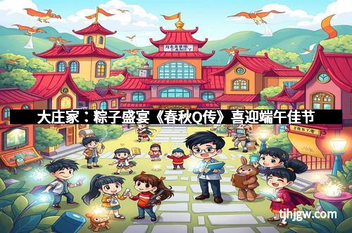 大庄家：粽子盛宴《春秋Q传》喜迎端午佳节